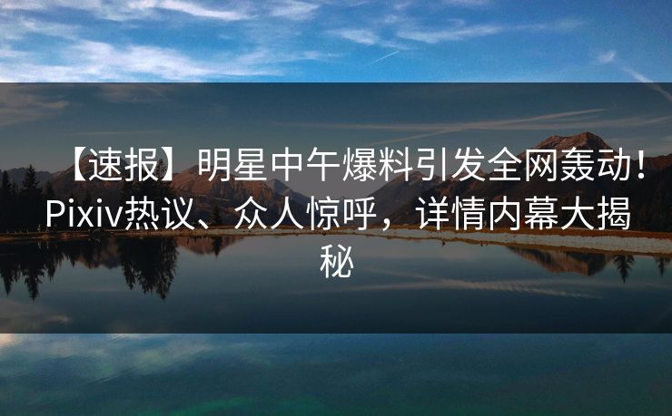 【速报】明星中午爆料引发全网轰动！Pixiv热议、众人惊呼，详情内幕大揭秘
