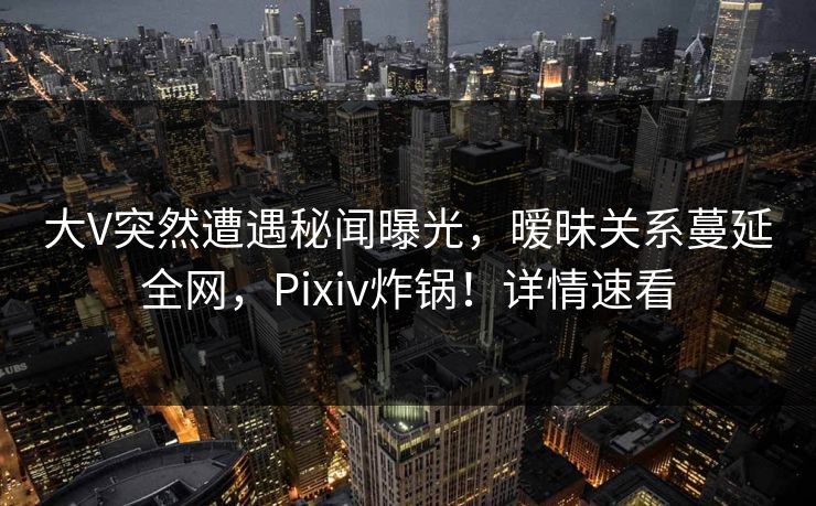 大V突然遭遇秘闻曝光，暧昧关系蔓延全网，Pixiv炸锅！详情速看
