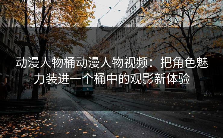 动漫人物桶动漫人物视频：把角色魅力装进一个桶中的观影新体验