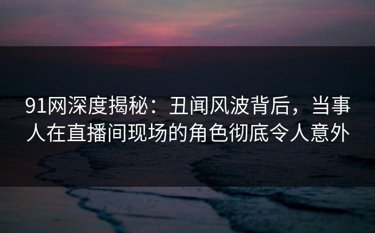 91网深度揭秘：丑闻风波背后，当事人在直播间现场的角色彻底令人意外