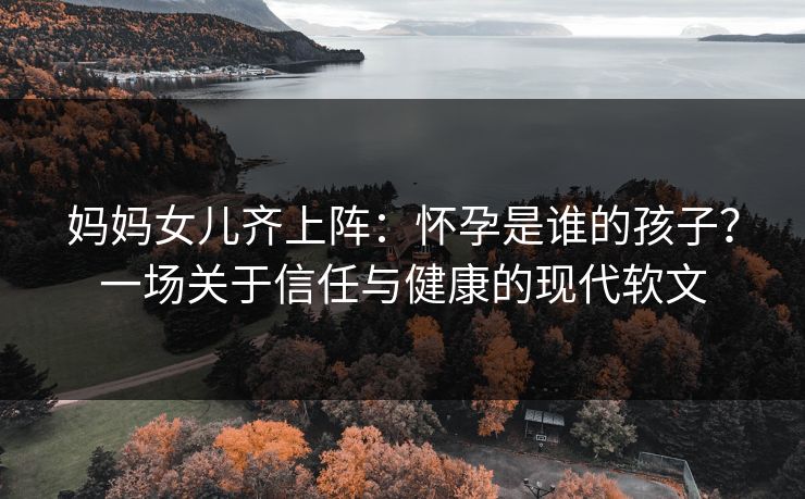 妈妈女儿齐上阵：怀孕是谁的孩子？一场关于信任与健康的现代软文
