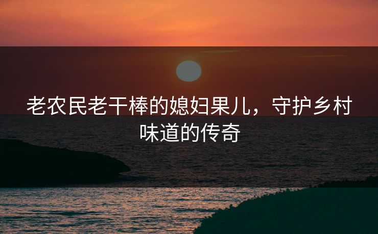 老农民老干棒的媳妇果儿，守护乡村味道的传奇