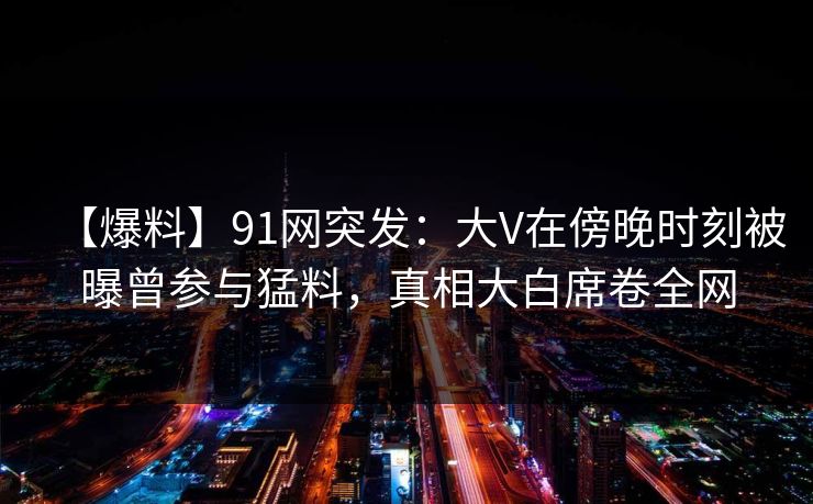 【爆料】91网突发：大V在傍晚时刻被曝曾参与猛料，真相大白席卷全网