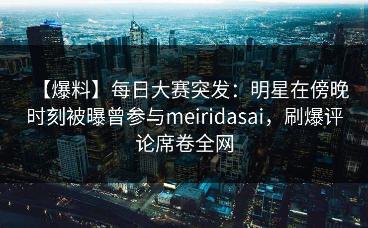 【爆料】每日大赛突发：明星在傍晚时刻被曝曾参与meiridasai，刷爆评论席卷全网
