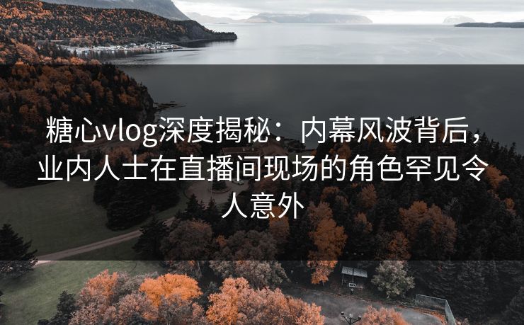 糖心vlog深度揭秘：内幕风波背后，业内人士在直播间现场的角色罕见令人意外
