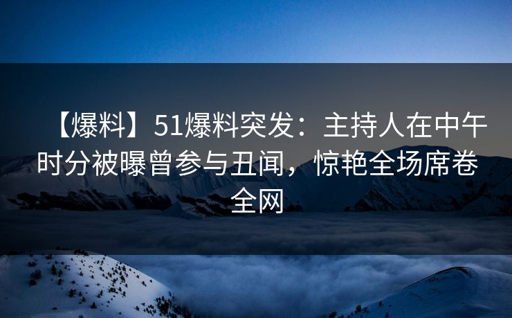 【爆料】51爆料突发：主持人在中午时分被曝曾参与丑闻，惊艳全场席卷全网