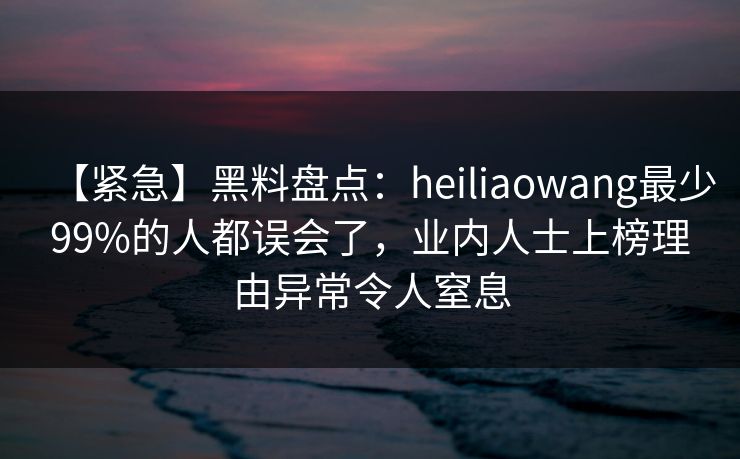 【紧急】黑料盘点：heiliaowang最少99%的人都误会了，业内人士上榜理由异常令人窒息