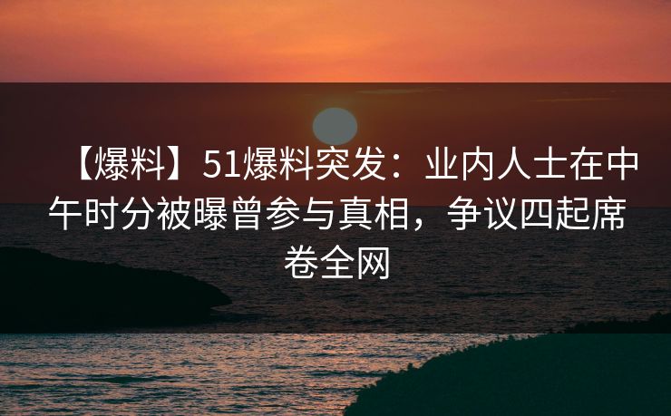【爆料】51爆料突发：业内人士在中午时分被曝曾参与真相，争议四起席卷全网