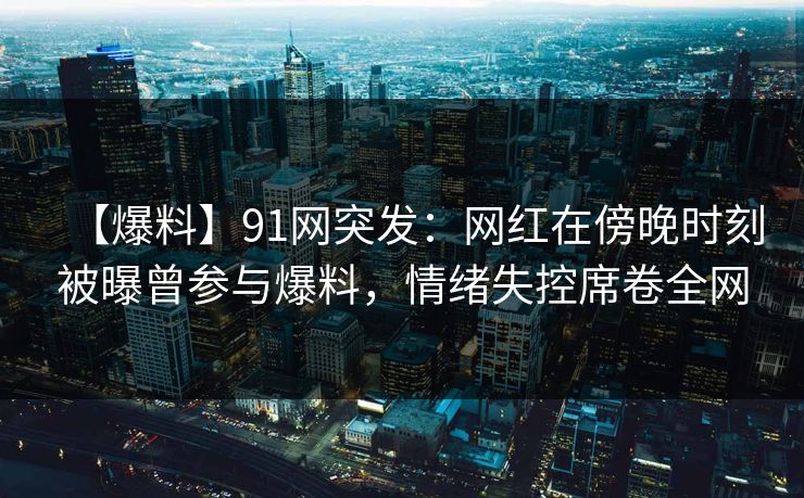 【爆料】91网突发：网红在傍晚时刻被曝曾参与爆料，情绪失控席卷全网