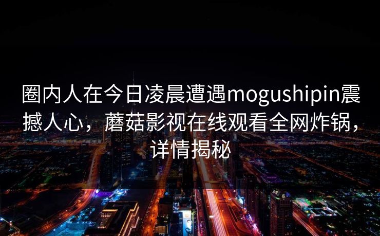 圈内人在今日凌晨遭遇mogushipin震撼人心，蘑菇影视在线观看全网炸锅，详情揭秘