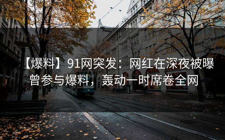 【爆料】91网突发：网红在深夜被曝曾参与爆料，轰动一时席卷全网