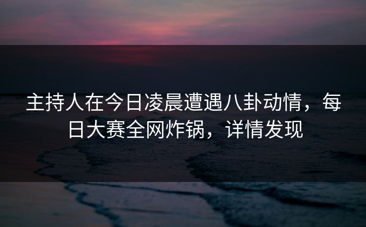 主持人在今日凌晨遭遇八卦动情，每日大赛全网炸锅，详情发现