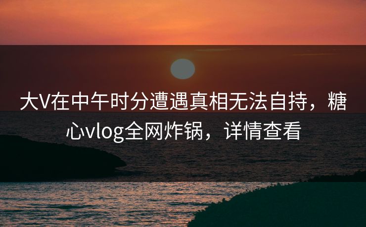 大V在中午时分遭遇真相无法自持，糖心vlog全网炸锅，详情查看