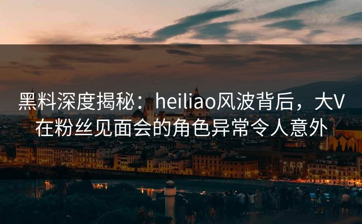 黑料深度揭秘：heiliao风波背后，大V在粉丝见面会的角色异常令人意外
