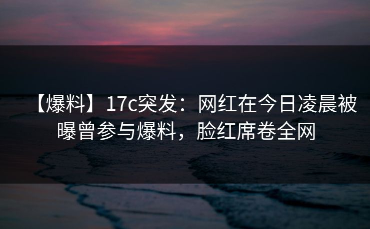【爆料】17c突发：网红在今日凌晨被曝曾参与爆料，脸红席卷全网