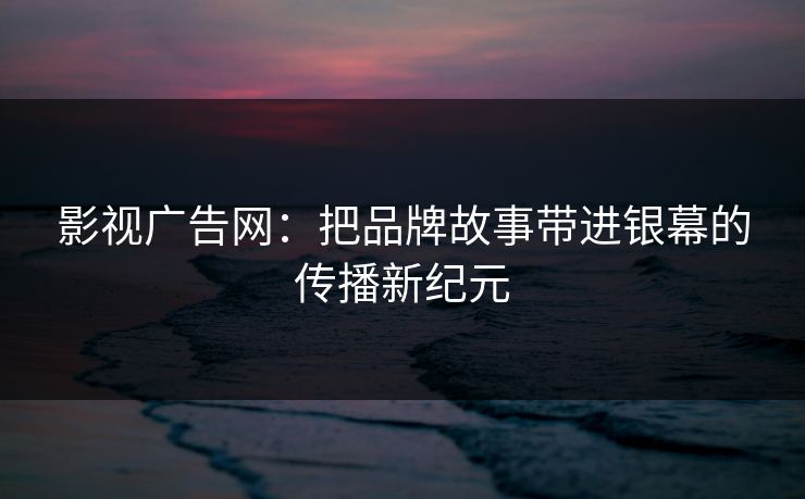 影视广告网：把品牌故事带进银幕的传播新纪元