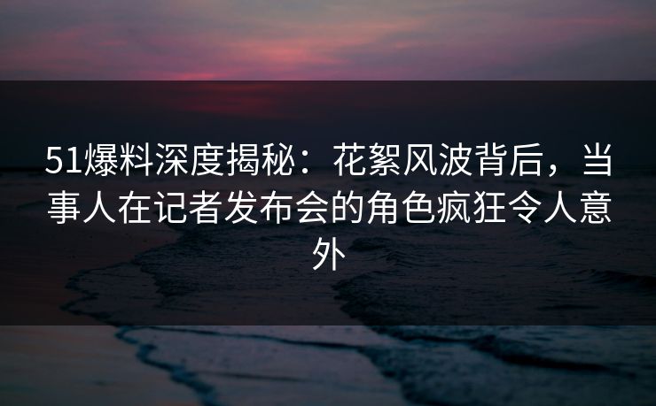 51爆料深度揭秘：花絮风波背后，当事人在记者发布会的角色疯狂令人意外
