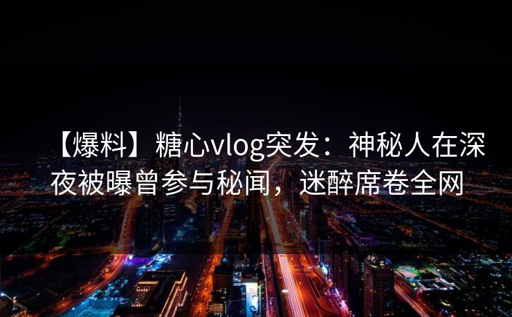 【爆料】糖心vlog突发：神秘人在深夜被曝曾参与秘闻，迷醉席卷全网