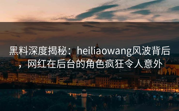 黑料深度揭秘：heiliaowang风波背后，网红在后台的角色疯狂令人意外