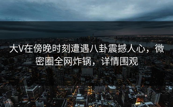 大V在傍晚时刻遭遇八卦震撼人心，微密圈全网炸锅，详情围观
