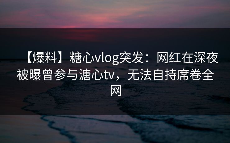 【爆料】糖心vlog突发：网红在深夜被曝曾参与溏心tv，无法自持席卷全网