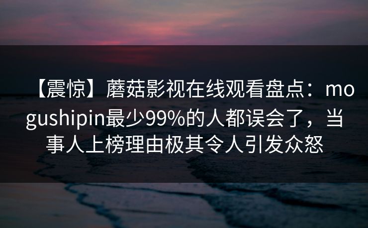 【震惊】蘑菇影视在线观看盘点：mogushipin最少99%的人都误会了，当事人上榜理由极其令人引发众怒