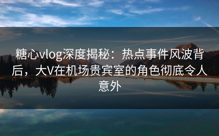 糖心vlog深度揭秘：热点事件风波背后，大V在机场贵宾室的角色彻底令人意外