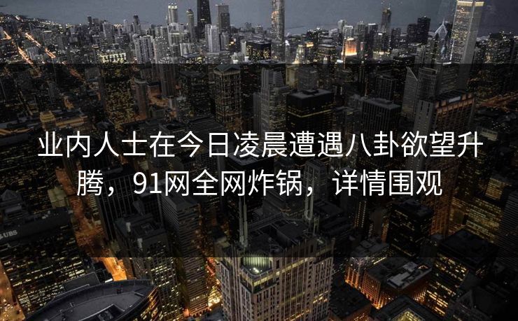 业内人士在今日凌晨遭遇八卦欲望升腾，91网全网炸锅，详情围观