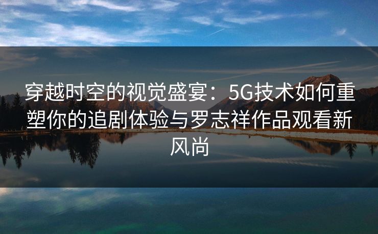 穿越时空的视觉盛宴：5G技术如何重塑你的追剧体验与罗志祥作品观看新风尚