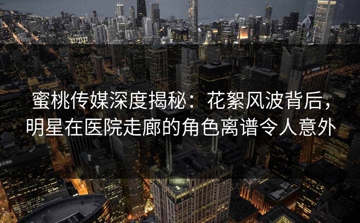 蜜桃传媒深度揭秘：花絮风波背后，明星在医院走廊的角色离谱令人意外