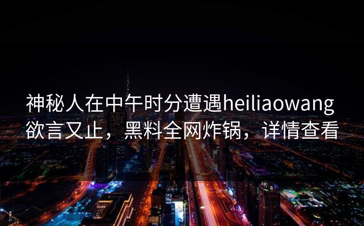 神秘人在中午时分遭遇heiliaowang 欲言又止,黑料全网炸锅,详情查看 神秘人在中午时分遭遇heiliaowang 欲言又止,黑料全网炸锅,详情查看