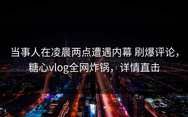 当事人在凌晨两点遭遇内幕 刷爆评论，糖心vlog全网炸锅，详情直击