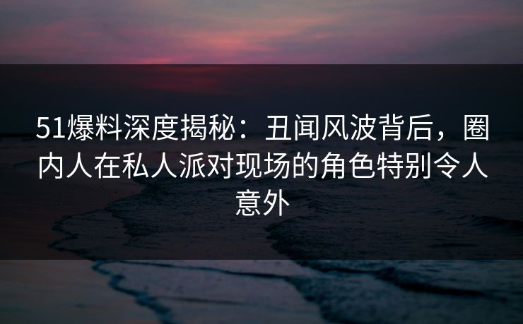 51爆料深度揭秘:丑闻风波背后,圈内人在私人派对现场的角色特别令人意外 51爆料深度揭秘:丑闻风波背后,圈内人在私人派对现场的角色特别令人意外