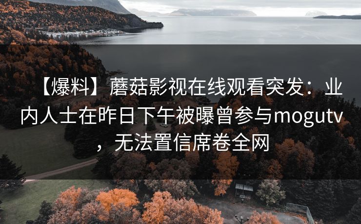 【爆料】蘑菇影视在线观看突发:业内人士在昨日下午被曝曾参与mogutv,无法置信席卷全网 【爆料】蘑菇影视在线观看突发:业内人士在昨日下午被曝曾参与mogutv,无法置信席卷全网