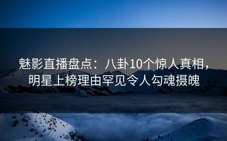 魅影直播盘点：八卦10个惊人真相，明星上榜理由罕见令人勾魂摄魄
