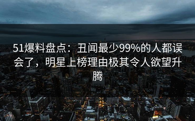 51爆料盘点:丑闻最少99%的人都误会了,明星上榜理由极其令人欲望升腾 51爆料盘点:丑闻最少99%的人都误会了,明星上榜理由极其令人欲望升腾