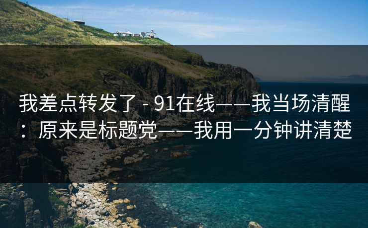 我差点转发了 - 91在线——我当场清醒:原来是标题党——我用一分钟讲清楚 我差点转发了 - 91在线——我当场清醒:原来是标题党——我用一分钟讲清楚