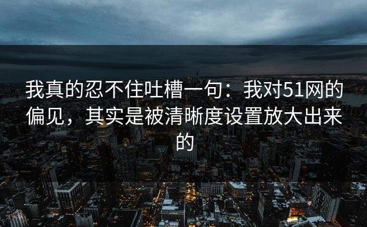我真的忍不住吐槽一句:我对51网的偏见,其实是被清晰度设置放大出来的 我真的忍不住吐槽一句:我对51网的偏见,其实是被清晰度设置放大出来的