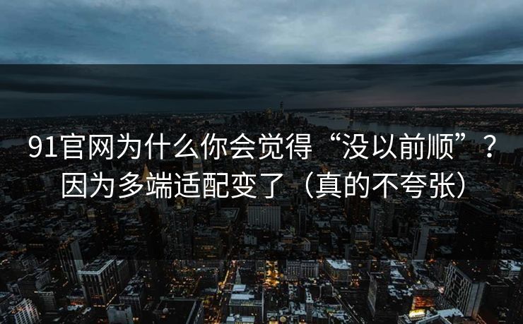 91官网为什么你会觉得“没以前顺”？因为多端适配变了（真的不夸张）