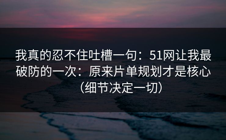 我真的忍不住吐槽一句：51网让我最破防的一次：原来片单规划才是核心（细节决定一切）