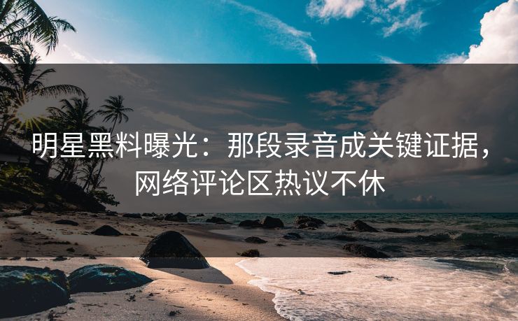 明星黑料曝光:那段录音成关键证据,网络评论区热议不休 明星黑料曝光:那段录音成关键证据,网络评论区热议不休