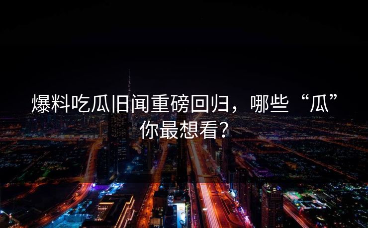 爆料吃瓜旧闻重磅回归，哪些“瓜”你最想看？