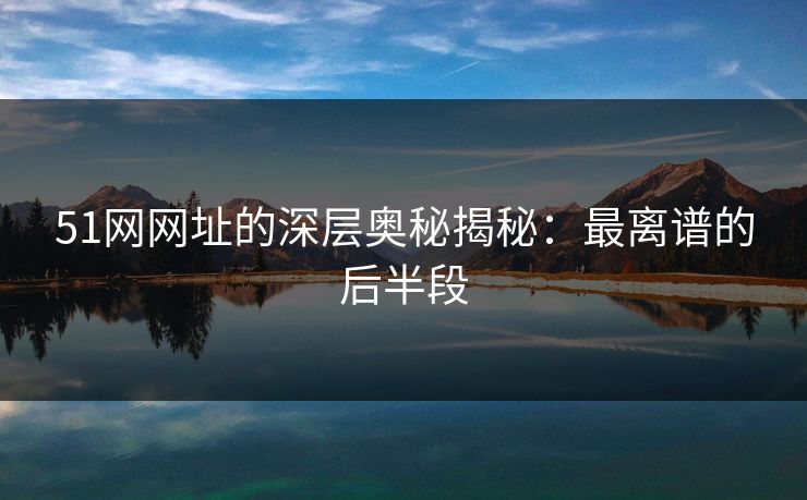 51网网址的深层奥秘揭秘:最离谱的后半段 51网网址的深层奥秘揭秘:最离谱的后半段