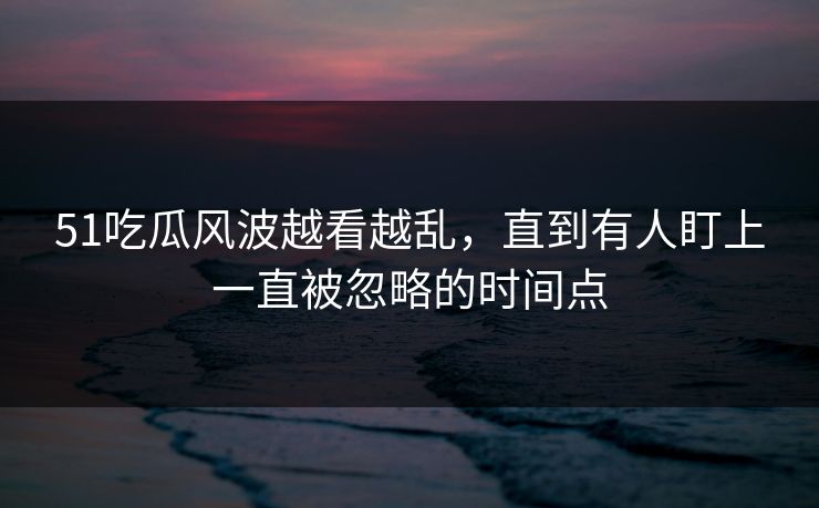 51吃瓜风波越看越乱,直到有人盯上一直被忽略的时间点 51吃瓜风波越看越乱,直到有人盯上一直被忽略的时间点